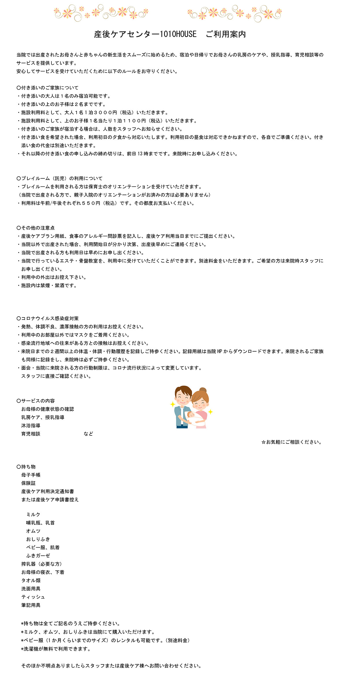 産後ケアセンター1010HOUSE　ご利用案内  当院では出産されたお母さんと赤ちゃんの新生活をスムーズに始めるため、宿泊や日帰りでお母さんの乳房のケアや、授乳指導、育児相談等のサービスを提供しています。 安心してサービスを受けていただくために以下のルールをお守りください。  ○付き添いのご家族について ・付き添いの大人は１名のみ宿泊可能です。 ・付き添いの上のお子様は２名までです。 ・施設利用料として、大人１名1泊３０００円（税込）いただきます。 ・施設利用料として、上のお子様１名当たり１泊１１００円（税込）いただきます。 ・付き添いのご家族が宿泊する場合は、人数をスタッフへお知らせください。 ・付き添い食を希望された場合、利用初日の夕食から対応いたします。利用初日の昼食は対応できかねますので、各自でご準備ください。付き添い食の代金は別途いただきます。 ・それ以降の付き添い食の申し込みの締め切りは、前日13時までです。来院時にお申し込みください。   ○プレイルーム（託児）の利用について ・プレイルームを利用される方は保育士のオリエンテーションを受けていただきます。 （当院で出産される方で、親子入院のオリエンテーションがお済みの方は必要ありません） ・利用料は午前/午後それぞれ５５０円（税込）です。その都度お支払いください。   ○その他の注意点 ・産後ケアプラン用紙、食事のアレルギー問診票を記入し、産後ケア利用当日までにご提出ください。 ・当院以外で出産された場合、利用開始日が分かり次第、出産後早めにご連絡ください。 ・当院で出産される方も利用日は早めにお申し出ください。 ・当院で行っているエステ・骨盤教室を、利用中に受けていただくことができます。別途料金をいただきます。ご希望の方は来院時スタッフにお申し出ください。 ・利用中の外出はお控え下さい。 ・施設内は禁煙・禁酒です。    ○コロナウイルス感染症対策 ・発熱、体調不良、濃厚接触の方の利用はお控えください。 ・利用中のお部屋以外ではマスクをご着用ください。 ・感染流行地域への往来がある方との接触はお控えください。 ・来院日までの２週間以上の体温・体調・行動履歴を記録しご持参ください。記録用紙は当院HPからダウンロードできます。来院されるご家族も同様に記録をし、来院時は必ずご持参ください。 ・面会・当院に来院される方の行動制限は、コロナ流行状況によって変更しています。 スタッフに直接ご確認ください。   ○サービスの内容 お母様の健康状態の確認 乳房ケア、授乳指導 沐浴指導 育児相談　　　　　　　　　など ☆お気軽にご相談ください。   ○持ち物   母子手帳 保険証 産後ケア利用決定通知書　 または産後ケア申請書控え   ミルク 哺乳瓶、乳首 オムツ おしりふき ベビー服、肌着 ふきガーゼ 搾乳器（必要な方） お母様の寝衣、下着 タオル類 洗面用具 ティッシュ 筆記用具    *持ち物は全てご記名のうえご持参ください。 *ミルク、オムツ、おしりふきは当院にて購入いただけます。 *ベビー服（1か月くらいまでのサイズ）のレンタルも可能です。（別途料金） *洗濯機が無料で利用できます。  そのほか不明点ありましたらスタッフまたは産後ケア棟へお問い合わせください。