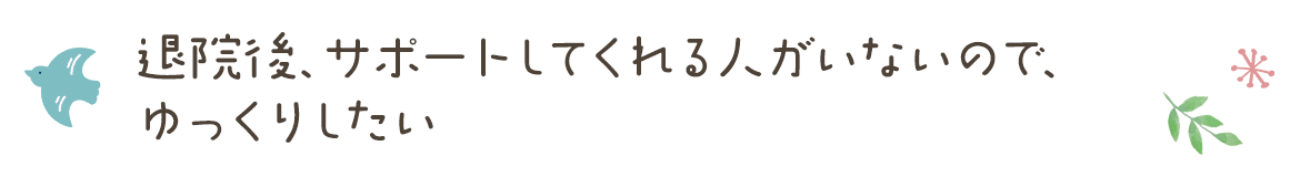 退院後、サポートしてくれる人がいないので、ゆっくりしたい