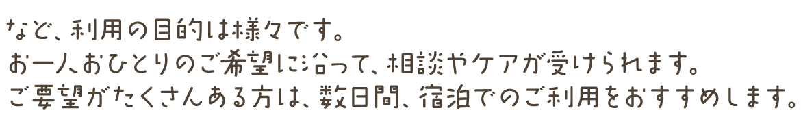 など、利用の目的は様々です。 お一人おひとりのご望に沿って、相談やケアが受けられます。 ご要望がたくさんある方は、数日間、宿でのご利用をおすすめします。